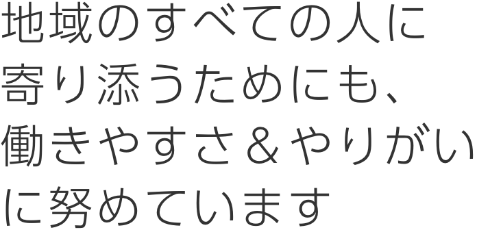 地域のすべての人に寄り添うためにも、働きやすさ＆やりがいに努めています。